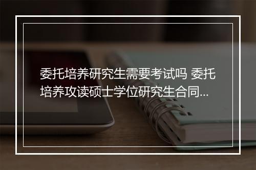 委托培养研究生需要考试吗 委托培养攻读硕士学位研究生合同书精品范文8篇