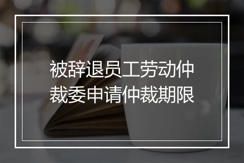 被辞退员工劳动仲裁委申请仲裁期限