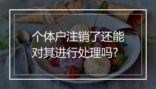 个体户注销了还能对其进行处理吗?