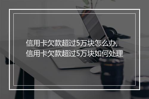 信用卡欠款超过5万块怎么办,信用卡欠款超过5万块如何处理