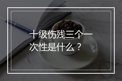 十级伤残三个一次性是什么？