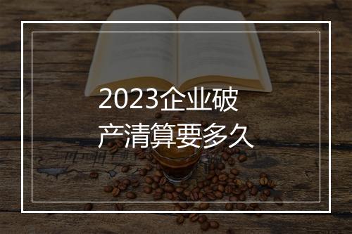 2023企业破产清算要多久