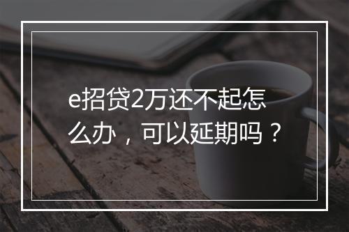 e招贷2万还不起怎么办，可以延期吗？