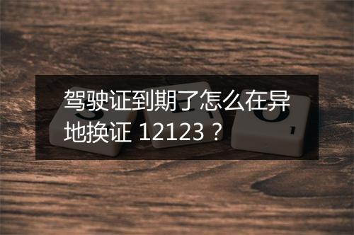 驾驶证到期了怎么在异地换证 12123？