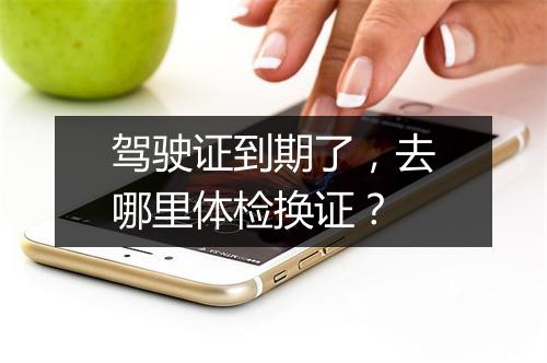 驾驶证到期了，去哪里体检换证？