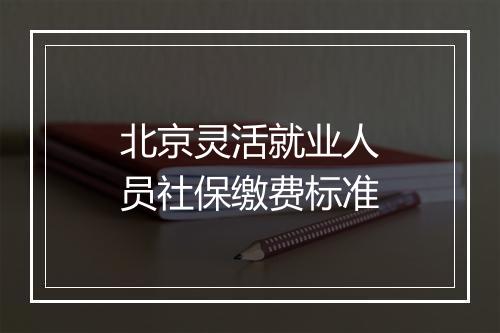 北京灵活就业人员社保缴费标准