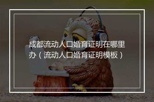成都流动人口婚育证明在哪里办（流动人口婚育证明模板）