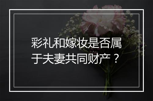 彩礼和嫁妆是否属于夫妻共同财产？