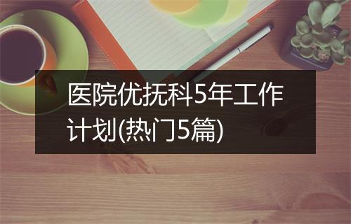 医院优抚科5年工作计划(热门5篇)