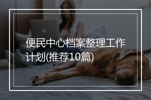 便民中心档案整理工作计划(推荐10篇)