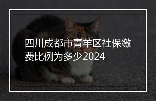 四川成都市青羊区社保缴费比例为多少2024