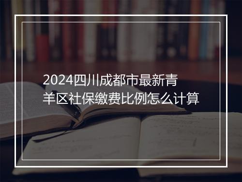 2024四川成都市最新青羊区社保缴费比例怎么计算