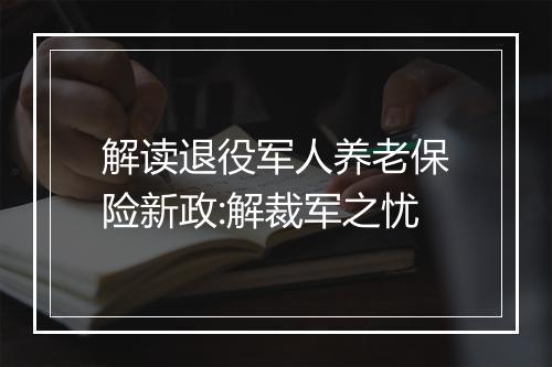 解读退役军人养老保险新政:解裁军之忧
