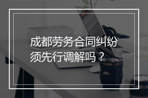 成都劳务合同纠纷须先行调解吗？