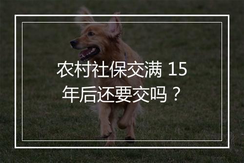 农村社保交满 15 年后还要交吗？