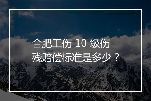 合肥工伤 10 级伤残赔偿标准是多少？
