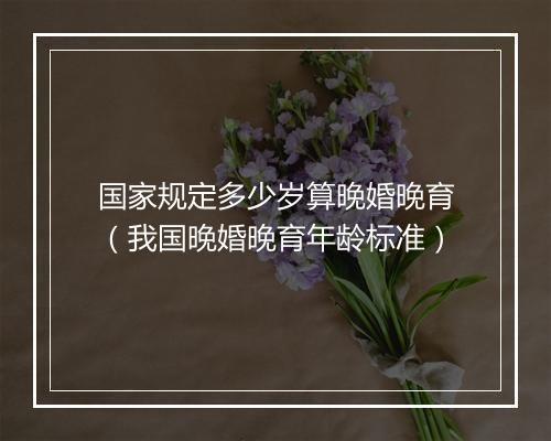 国家规定多少岁算晚婚晚育（我国晚婚晚育年龄标准）