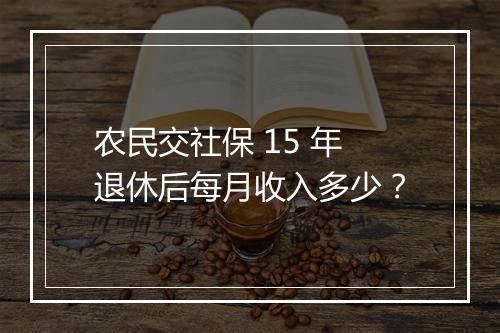 农民交社保 15 年退休后每月收入多少？