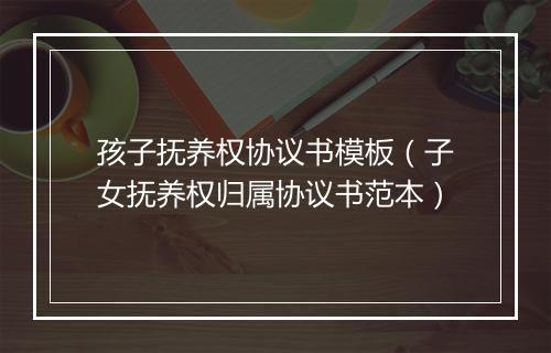 孩子抚养权协议书模板（子女抚养权归属协议书范本）