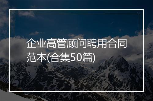 企业高管顾问聘用合同范本(合集50篇)