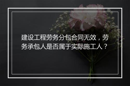 建设工程劳务分包合同无效，劳务承包人是否属于实际施工人？
