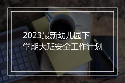 2023最新幼儿园下学期大班安全工作计划