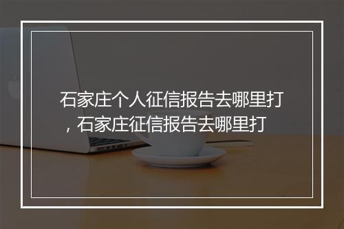 石家庄个人征信报告去哪里打，石家庄征信报告去哪里打