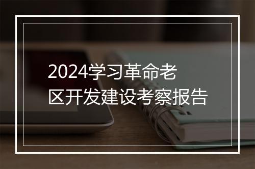 2024学习革命老区开发建设考察报告