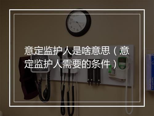 意定监护人是啥意思（意定监护人需要的条件）