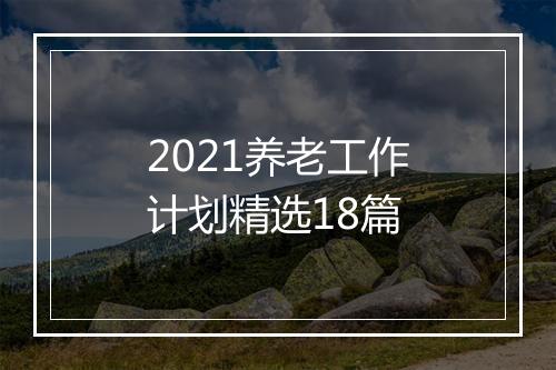 2021养老工作计划精选18篇