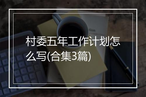 村委五年工作计划怎么写(合集3篇)
