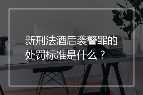 新刑法酒后袭警罪的处罚标准是什么？