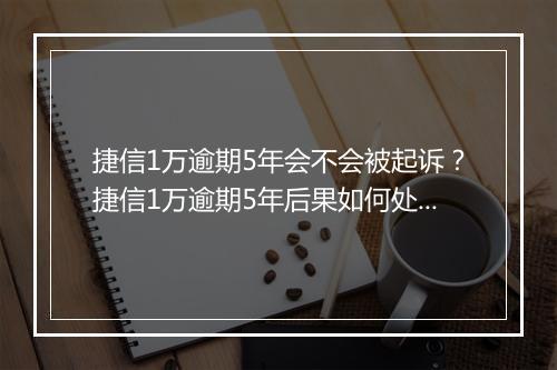 捷信1万逾期5年会不会被起诉？捷信1万逾期5年后果如何处理？