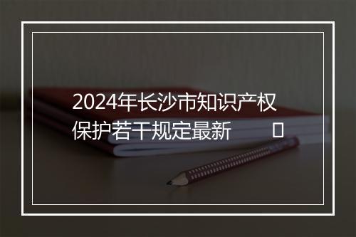 2024年长沙市知识产权保护若干规定最新　　​