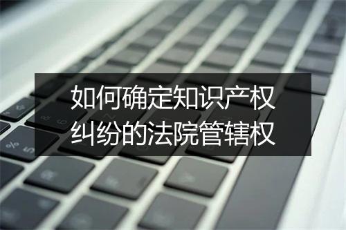 如何确定知识产权纠纷的法院管辖权
