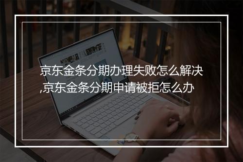 京东金条分期办理失败怎么解决,京东金条分期申请被拒怎么办