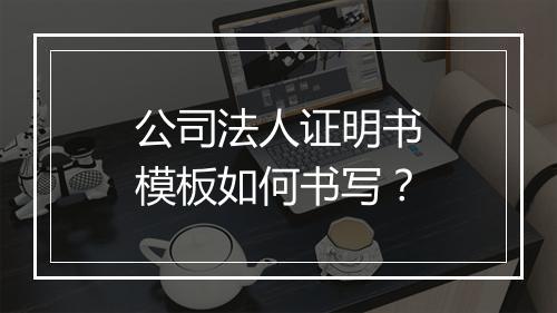 公司法人证明书模板如何书写？