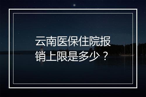 云南医保住院报销上限是多少？