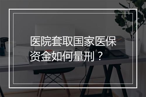 医院套取国家医保资金如何量刑？