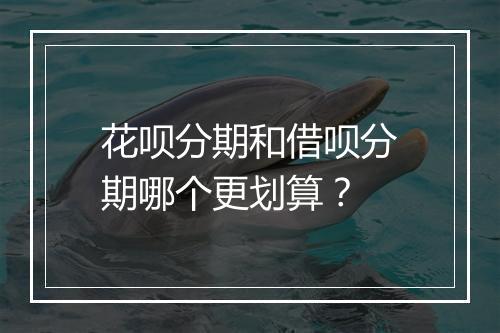 花呗分期和借呗分期哪个更划算？