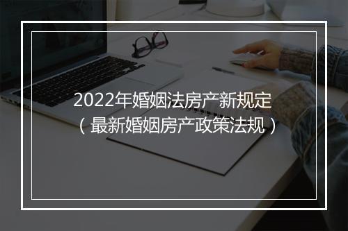 2022年婚姻法房产新规定（最新婚姻房产政策法规）