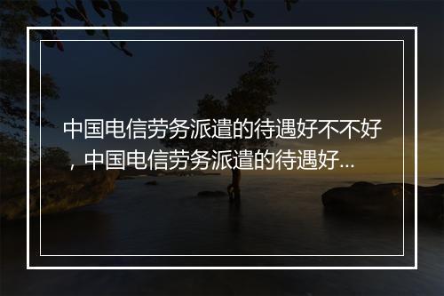 中国电信劳务派遣的待遇好不不好，中国电信劳务派遣的待遇好不不好呀
