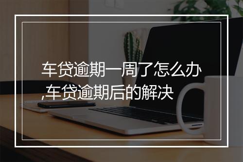 车贷逾期一周了怎么办,车贷逾期后的解决