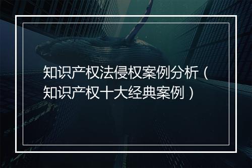 知识产权法侵权案例分析（知识产权十大经典案例）