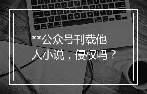 **公众号刊载他人小说，侵权吗？