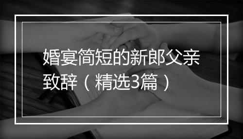 婚宴简短的新郎父亲致辞（精选3篇）