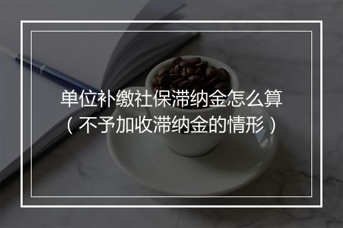 单位补缴社保滞纳金怎么算（不予加收滞纳金的情形）