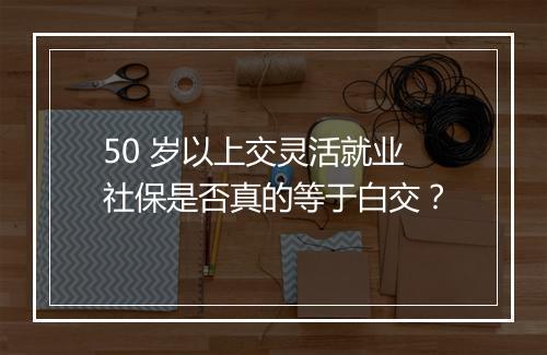 50 岁以上交灵活就业社保是否真的等于白交？
