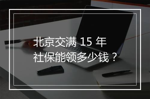 北京交满 15 年社保能领多少钱？