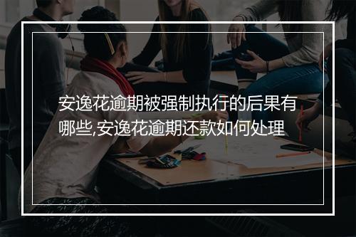 安逸花逾期被强制执行的后果有哪些,安逸花逾期还款如何处理